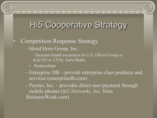 Hi5 Cooperative Strategy Competition Response Strategy - Hired Horn Group, Inc. - Increase brand awareness in U.S. ( Horn Group to  help hi5 in US  by Aarti Shah) Partnerships - Enterprise DB – provide enterprise class products and  services (enterprisedb.com) - Paymo, Inc. – provides direct user payment through  mobile phones ( hi5 Networks, Inc.  from  BusinessWeek.com)  