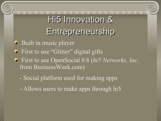 Hi5 Innovation & Entrepreneurship Built in music player First to use “Glitter” digital gifts First to use OpenSocial 0.8 ( hi5 Networks, Inc.  from BusinessWeek.com) - Social platform used for making apps - Allows users to make apps through hi5 