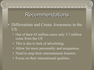 Recommendations Differentiate and Create Awareness in the US. Out of their 63 million users only 3.7 million come from the US This is due to lack of advertising. Allow for more personality and uniqueness. Need to amp their entertainment features. Focus on their international qualities. 