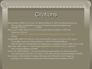 Citations BusinessWeek. (2009).  hi5 Networks, Inc.  Retrieved March 31, 2009, from BusinessWeek.com  Web site: http://investing.businessweek.com/research/stocks/private/snapshot.asp? privcapId=35787531  (5/2/09) Buley, Taylor. (2009, March 16).  hi5’s glittering gold.  Retrieved March 31, 2009, from  Forbes.com. Web site:  http://www.forbes.com/2009/03/16/hi5-social-networking-technology- internet-hi5.htm (5/1/09) EnterpriseDB. (2009).  Hi5 Networks selects EnterpriseDB to support one of the world’s largest  PostgreSQL installations.  Retrieved March 31, 2009, from EnterpriseDB.com Web site: http://www.enterprisedb.com/company/news_events/press_releases/ 2008_22.do (5/1/09) Shah, Aarti. (2008, August 11). Horn Group to help hi5 in US.  PR Week (US),  p. 3. Retrieved  from LexisNexis database. (4/30/09) Swartz, Jon. (2008, February 11). Social-networking sites going global; Asia, Europe sites draw  Users at faster rates than USA.  USA Today,  p. 10A. Retrieved from LexisNexis database (4/30/09) Vara, Vauhini. (2006, October 2). MySpace has large circle of friend, but rivals’ cliques are  growing too.  The Wall Street Journal,  p.B1. Retrieved from Factiva database. (5/2/09) 