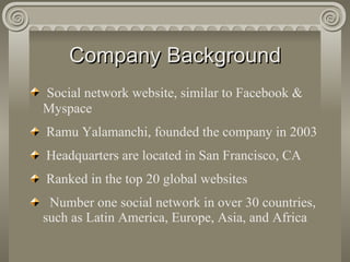 Company Background Social network website, similar to Facebook & Myspace Ramu Yalamanchi, founded the company in 2003  Headquarters are located in San Francisco, CA Ranked in the top 20 global websites Number one social network in over 30 countries, such as Latin America, Europe, Asia, and Africa  