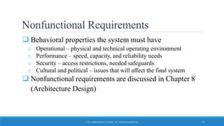 Nonfunctional Requirements
 Behavioral properties the system must have
o Operational – physical and technical operating environment
o Performance – speed, capacity, and reliability needs
o Security – access restrictions, needed safeguards
o Cultural and political – issues that will affect the final system
 Nonfunctional requirements are discussed in Chapter 8
(Architecture Design)
© 2015 JOHN WILEY & SONS. ALL RIGHTS RESERVED. 10
 