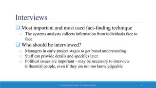 Interviews
 Most important and most used fact-finding technique
o The systems analysts collects information from individuals face to
face
 Who should be interviewed?
o Managers in early project stages to get broad understanding
o Staff can provide details and specifics later.
o Political issues are important – may be necessary to interview
influential people, even if they are not too knowledgeable
© 2015 JOHN WILEY & SONS. ALL RIGHTS RESERVED. 15
 