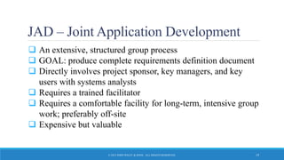 JAD – Joint Application Development
 An extensive, structured group process
 GOAL: produce complete requirements definition document
 Directly involves project sponsor, key managers, and key
users with systems analysts
 Requires a trained facilitator
 Requires a comfortable facility for long-term, intensive group
work; preferably off-site
 Expensive but valuable
© 2015 JOHN WILEY & SONS. ALL RIGHTS RESERVED. 19
 