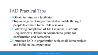 JAD Practical Tips
 Obtain training as a facilitator
 Top management support needed to enable the right
people to commit to the JAD sessions
 Following completion of JAD sessions, distribute
Requirements Definition document to group for
confirmation and correction
 Introduce JAD to organization with small demo project
and build on that experience
© 2015 JOHN WILEY & SONS. ALL RIGHTS RESERVED. 21
 