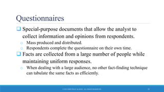 Questionnaires
 Special-purpose documents that allow the analyst to
collect information and opinions from respondents.
o Mass produced and distributed.
o Respondents complete the questionnaire on their own time.
 Facts are collected from a large number of people while
maintaining uniform responses.
o When dealing with a large audience, no other fact-finding technique
can tabulate the same facts as efficiently.
© 2015 JOHN WILEY & SONS. ALL RIGHTS RESERVED. 22
 