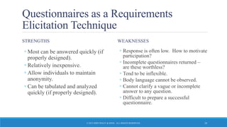 Questionnaires as a Requirements
Elicitation Technique
STRENGTHS
◦ Most can be answered quickly (if
properly designed).
◦ Relatively inexpensive.
◦ Allow individuals to maintain
anonymity.
◦ Can be tabulated and analyzed
quickly (if properly designed).
WEAKNESSES
◦ Response is often low. How to motivate
participation?
◦ Incomplete questionnaires returned –
are these worthless?
◦ Tend to be inflexible.
◦ Body language cannot be observed.
◦ Cannot clarify a vague or incomplete
answer to any question.
◦ Difficult to prepare a successful
questionnaire.
© 2015 JOHN WILEY & SONS. ALL RIGHTS RESERVED. 24
 