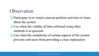 Observation
 Participate in or watch a person perform activities to learn
about the system
 Use when the validity of data collected using other
methods is in question.
 Use when the complexity of certain aspects of the system
prevents end-users from providing a clear explanation
© 2015 JOHN WILEY & SONS. ALL RIGHTS RESERVED. 26
 