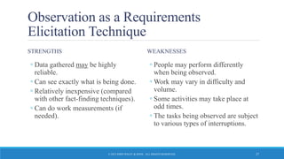 Observation as a Requirements
Elicitation Technique
STRENGTHS
◦ Data gathered may be highly
reliable.
◦ Can see exactly what is being done.
◦ Relatively inexpensive (compared
with other fact-finding techniques).
◦ Can do work measurements (if
needed).
WEAKNESSES
◦ People may perform differently
when being observed.
◦ Work may vary in difficulty and
volume.
◦ Some activities may take place at
odd times.
◦ The tasks being observed are subject
to various types of interruptions.
© 2015 JOHN WILEY & SONS. ALL RIGHTS RESERVED. 27
 