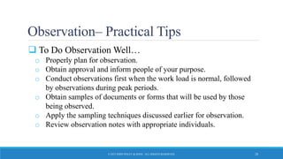 Observation– Practical Tips
 To Do Observation Well…
o Properly plan for observation.
o Obtain approval and inform people of your purpose.
o Conduct observations first when the work load is normal, followed
by observations during peak periods.
o Obtain samples of documents or forms that will be used by those
being observed.
o Apply the sampling techniques discussed earlier for observation.
o Review observation notes with appropriate individuals.
© 2015 JOHN WILEY & SONS. ALL RIGHTS RESERVED. 28
 