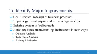 To Identify Major Improvements
 Goal is radical redesign of business processes
 Expect significant impact and value to organization
 Existing system is “obliterated:
 Activities focus on envisioning the business in new ways:
o Outcome Analysis
o Technology Analysis
o Activity Elimination
© 2015 JOHN WILEY & SONS. ALL RIGHTS RESERVED. 36
 