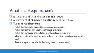 What is a Requirement?
 A statement of what the system must do; or
 A statement of characteristics the system must have
 Types of requirements:
o what the business needs (business requirements);
o what the users need to do (user requirements);
o what the software should do (functional requirements);
o characteristics the system should have (nonfunctional requirements);
and
o how the system should be built (system requirements).
© 2015 JOHN WILEY & SONS. ALL RIGHTS RESERVED. 6
 