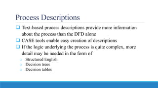 Process Descriptions
 Text-based process descriptions provide more information
about the process than the DFD alone
 CASE tools enable easy creation of descriptions
 If the logic underlying the process is quite complex, more
detail may be needed in the form of
o Structured English
o Decision trees
o Decision tables
 