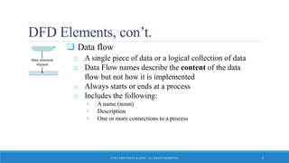 DFD Elements, con’t.
 Data flow
o A single piece of data or a logical collection of data
o Data Flow names describe the content of the data
flow but not how it is implemented
o Always starts or ends at a process
o Includes the following:
• A name (noun)
• Description
• One or more connections to a process
© 2015 JOHN WILEY & SONS. ALL RIGHTS RESERVED. 8
 