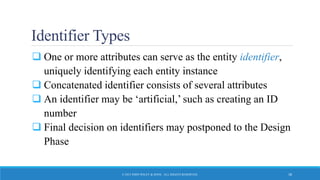 Identifier Types
 One or more attributes can serve as the entity identifier,
uniquely identifying each entity instance
 Concatenated identifier consists of several attributes
 An identifier may be ‘artificial,’ such as creating an ID
number
 Final decision on identifiers may postponed to the Design
Phase
© 2015 JOHN WILEY & SONS. ALL RIGHTS RESERVED. 18
 