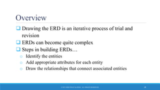 Overview
 Drawing the ERD is an iterative process of trial and
revision
 ERDs can become quite complex
 Steps in building ERDs…
o Identify the entities
o Add appropriate attributes for each entity
o Draw the relationships that connect associated entities
© 2015 JOHN WILEY & SONS. ALL RIGHTS RESERVED. 28
 