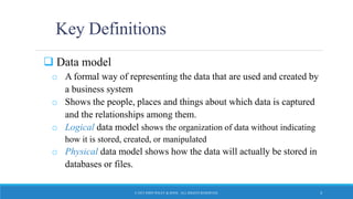Key Definitions
 Data model
o A formal way of representing the data that are used and created by
a business system
o Shows the people, places and things about which data is captured
and the relationships among them.
o Logical data model shows the organization of data without indicating
how it is stored, created, or manipulated
o Physical data model shows how the data will actually be stored in
databases or files.
© 2015 JOHN WILEY & SONS. ALL RIGHTS RESERVED. 3
 