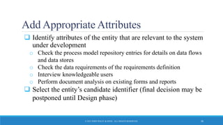 Add Appropriate Attributes
 Identify attributes of the entity that are relevant to the system
under development
o Check the process model repository entries for details on data flows
and data stores
o Check the data requirements of the requirements definition
o Interview knowledgeable users
o Perform document analysis on existing forms and reports
 Select the entity’s candidate identifier (final decision may be
postponed until Design phase)
© 2015 JOHN WILEY & SONS. ALL RIGHTS RESERVED. 30
 