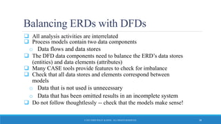 Balancing ERDs with DFDs
 All analysis activities are interrelated
 Process models contain two data components
o Data flows and data stores
 The DFD data components need to balance the ERD’s data stores
(entities) and data elements (attributes)
 Many CASE tools provide features to check for imbalance
 Check that all data stores and elements correspond between
models
o Data that is not used is unnecessary
o Data that has been omitted results in an incomplete system
 Do not follow thoughtlessly -- check that the models make sense!
© 2015 JOHN WILEY & SONS. ALL RIGHTS RESERVED. 38
 