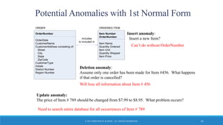 © 2015 JOHN WILEY & SONS. ALL RIGHTS RESERVED. 43
Potential Anomalies with 1st Normal Form
Update anomaly:
The price of Item # 789 should be changed from $7.99 to $8.95. What problem occurs?
OrderNumber
OrderDate
CustomerName
CustomerAddress consisting of:
Street
City
State
ZipCode
CustomerType
Initials
District Number
Region Number
ORDER
Item Number
OrderNumber
Item Name
Quantity Ordered
Item Unit
Quantity Shipped
Item Price
ORDERED ITEM
includes
is included in
Insert anomaly:
Insert a new Item?
Will lose all information about Item # 456
Can’t do without OrderNumber
Deletion anomaly:
Assume only one order has been made for Item #456. What happens
if that order is cancelled?
Need to search entire database for all occurrences of Item # 789
 