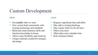 Custom Development
PROS
 Get exactly what we want
 New system built consistently with
existing technology and standards
 Build and retain technical skills and
function knowledge in-house
 Allows team flexibility and creativity
 Unique solutions created for strategic
advantage
CONS
 Requires significant time and effort
 May add to existing backlogs
 May require skills we do not have
 Often costs more
 Often takes more calendar time
 Risk of project failure
© 2015 JOHN WILEY & SONS. ALL RIGHTS RESERVED. 10
 