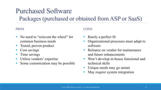 Purchased Software
Packages (purchased or obtained from ASP or SaaS)
PROS
 No need to “reinvent the wheel” for
common business needs
 Tested, proven product
 Cost savings
 Time savings
 Utilize vendors’ expertise
 Some customization may be possible
CONS
 Rarely a perfect fit
 Organizational processes must adapt to
software
 Reliance on vendor for maintenance
and future enhancements
 Won’t develop in-house functional and
technical skills
 Unique needs may go unmet
 May require system integration
© 2015 JOHN WILEY & SONS. ALL RIGHTS RESERVED. 11
 