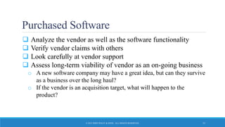 Purchased Software
 Analyze the vendor as well as the software functionality
 Verify vendor claims with others
 Look carefully at vendor support
 Assess long-term viability of vendor as an on-going business
o A new software company may have a great idea, but can they survive
as a business over the long haul?
o If the vendor is an acquisition target, what will happen to the
product?
© 2015 JOHN WILEY & SONS. ALL RIGHTS RESERVED. 13
 