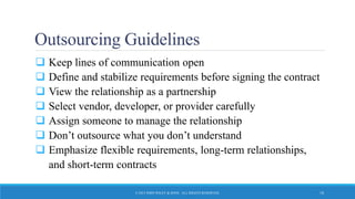 Outsourcing Guidelines
 Keep lines of communication open
 Define and stabilize requirements before signing the contract
 View the relationship as a partnership
 Select vendor, developer, or provider carefully
 Assign someone to manage the relationship
 Don’t outsource what you don’t understand
 Emphasize flexible requirements, long-term relationships,
and short-term contracts
© 2015 JOHN WILEY & SONS. ALL RIGHTS RESERVED. 18
 