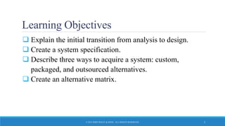 Learning Objectives
 Explain the initial transition from analysis to design.
 Create a system specification.
 Describe three ways to acquire a system: custom,
packaged, and outsourced alternatives.
 Create an alternative matrix.
© 2015 JOHN WILEY & SONS. ALL RIGHTS RESERVED. 2
 