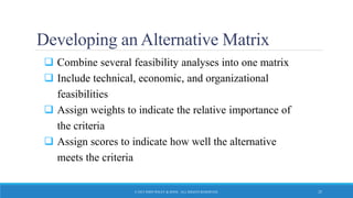 Developing an Alternative Matrix
 Combine several feasibility analyses into one matrix
 Include technical, economic, and organizational
feasibilities
 Assign weights to indicate the relative importance of
the criteria
 Assign scores to indicate how well the alternative
meets the criteria
© 2015 JOHN WILEY & SONS. ALL RIGHTS RESERVED. 25
 