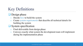 Key Definitions
 Design phase
o Decide how to build the system
o Create system requirements that describe all technical details for
building the system
 System specification
o Final deliverable from design phase
o Conveys exactly what system the development team will implement
during the implementation phase
© 2015 JOHN WILEY & SONS. ALL RIGHTS RESERVED. 5
 