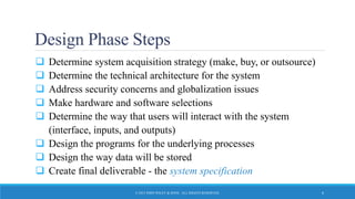 Design Phase Steps
 Determine system acquisition strategy (make, buy, or outsource)
 Determine the technical architecture for the system
 Address security concerns and globalization issues
 Make hardware and software selections
 Determine the way that users will interact with the system
(interface, inputs, and outputs)
 Design the programs for the underlying processes
 Design the way data will be stored
 Create final deliverable - the system specification
© 2015 JOHN WILEY & SONS. ALL RIGHTS RESERVED. 6
 
