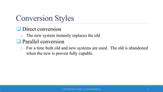 Conversion Styles
 Direct conversion
o The new system instantly replaces the old
 Parallel conversion
o For a time both old and new systems are used. The old is abandoned
when the new is proven fully capable.
© 2015 JOHN WILEY & SONS. ALL RIGHTS RESERVED. 11
 
