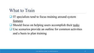What to Train
 IT specialists tend to focus training around system
features
 Should focus on helping users accomplish their tasks
 Use scenarios provide an outline for common activities
and a basis to plan training
© 2015 JOHN WILEY & SONS. ALL RIGHTS RESERVED. 27
 