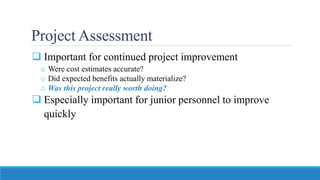 Project Assessment
 Important for continued project improvement
o Were cost estimates accurate?
o Did expected benefits actually materialize?
o Was this project really worth doing?
 Especially important for junior personnel to improve
quickly
 
