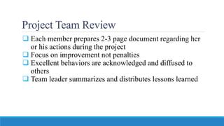 Project Team Review
 Each member prepares 2-3 page document regarding her
or his actions during the project
 Focus on improvement not penalties
 Excellent behaviors are acknowledged and diffused to
others
 Team leader summarizes and distributes lessons learned
 