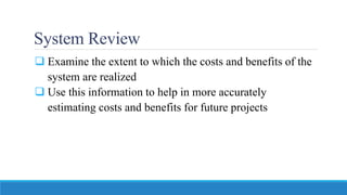 System Review
 Examine the extent to which the costs and benefits of the
system are realized
 Use this information to help in more accurately
estimating costs and benefits for future projects
 