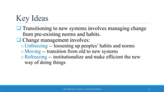 Key Ideas
 Transitioning to new systems involves managing change
from pre-existing norms and habits.
 Change management involves:
oUnfreezing -- loosening up peoples’ habits and norms
oMoving -- transition from old to new systems
oRefreezing -- institutionalize and make efficient the new
way of doing things
© 2015 JOHN WILEY & SONS. ALL RIGHTS RESERVED. 4
 