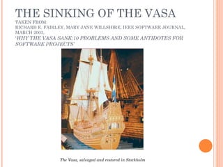 THE SINKING OF THE VASA
TAKEN FROM:
RICHARD E. FAIRLEY, MARY JANE WILLSHIRE, IEEE SOFTWARE JOURNAL,
MARCH 2003,
‘WHY THE VASA SANK:10 PROBLEMS AND SOME ANTIDOTES FOR
SOFTWARE PROJECTS’
The Vasa, salvaged and restored in Stockholm
 