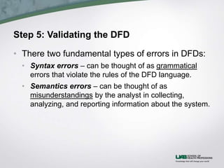 Step 5: Validating the DFD
• There two fundamental types of errors in DFDs:
• Syntax errors – can be thought of as grammatical
errors that violate the rules of the DFD language.
• Semantics errors – can be thought of as
misunderstandings by the analyst in collecting,
analyzing, and reporting information about the system.
 