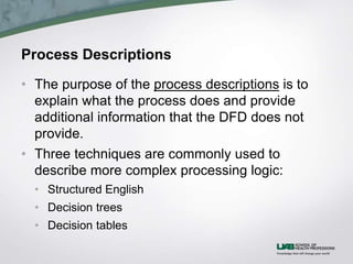 Process Descriptions
• The purpose of the process descriptions is to
explain what the process does and provide
additional information that the DFD does not
provide.
• Three techniques are commonly used to
describe more complex processing logic:
• Structured English
• Decision trees
• Decision tables
 