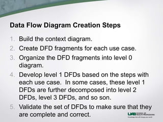 Data Flow Diagram Creation Steps
1. Build the context diagram.
2. Create DFD fragments for each use case.
3. Organize the DFD fragments into level 0
diagram.
4. Develop level 1 DFDs based on the steps with
each use case. In some cases, these level 1
DFDs are further decomposed into level 2
DFDs, level 3 DFDs, and so son.
5. Validate the set of DFDs to make sure that they
are complete and correct.
 
