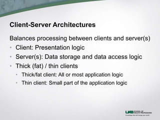 Client-Server Architectures
Balances processing between clients and server(s)
• Client: Presentation logic
• Server(s): Data storage and data access logic
• Thick (fat) / thin clients
• Thick/fat client: All or most application logic
• Thin client: Small part of the application logic
 