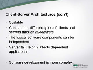 Client-Server Architectures (con’t)
• Scalable
• Can support different types of clients and
servers through middleware
• The logical software components can be
independent
• Server failure only affects dependent
applications
• Software development is more complex.
 