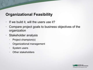 Organizational Feasibility
• If we build it, will the users use it?
• Compare project goals to business objectives of the
organization
• Stakeholder analysis
• Project champion(s)
• Organizational management
• System users
• Other stakeholders
 