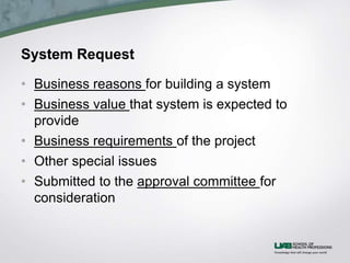 System Request
• Business reasons for building a system
• Business value that system is expected to
provide
• Business requirements of the project
• Other special issues
• Submitted to the approval committee for
consideration
 