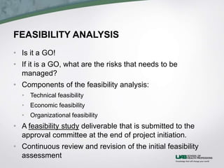 FEASIBILITY ANALYSIS
• Is it a GO!
• If it is a GO, what are the risks that needs to be
managed?
• Components of the feasibility analysis:
• Technical feasibility
• Economic feasibility
• Organizational feasibility
• A feasibility study deliverable that is submitted to the
approval committee at the end of project initiation.
• Continuous review and revision of the initial feasibility
assessment
 