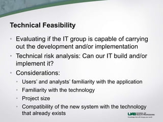 Technical Feasibility
• Evaluating if the IT group is capable of carrying
out the development and/or implementation
• Technical risk analysis: Can our IT build and/or
implement it?
• Considerations:
• Users’ and analysts’ familiarity with the application
• Familiarity with the technology
• Project size
• Compatibility of the new system with the technology
that already exists
 