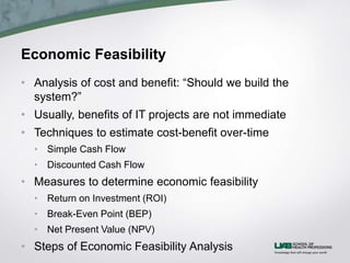 Economic Feasibility
• Analysis of cost and benefit: “Should we build the
system?”
• Usually, benefits of IT projects are not immediate
• Techniques to estimate cost-benefit over-time
• Simple Cash Flow
• Discounted Cash Flow
• Measures to determine economic feasibility
• Return on Investment (ROI)
• Break-Even Point (BEP)
• Net Present Value (NPV)
• Steps of Economic Feasibility Analysis
 