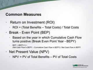 Common Measures
• Return on Investment (ROI)
• ROI = (Total Benefits – Total Costs) / Total Costs
• Break - Even Point (BEP)
• Based on the year in which Cumulative Cash Flow
turns positive (Break Even Point Year - BEPY)
• BEP = (BEPY-1) +
(Net Cash Flow in BEPY – Cumulative Cash Flow in BEPY) / Net Cash Flow in BEPY
• Net Present Value (NPV)
• NPV = PV of Total Benefits – PV of Total Costs
 